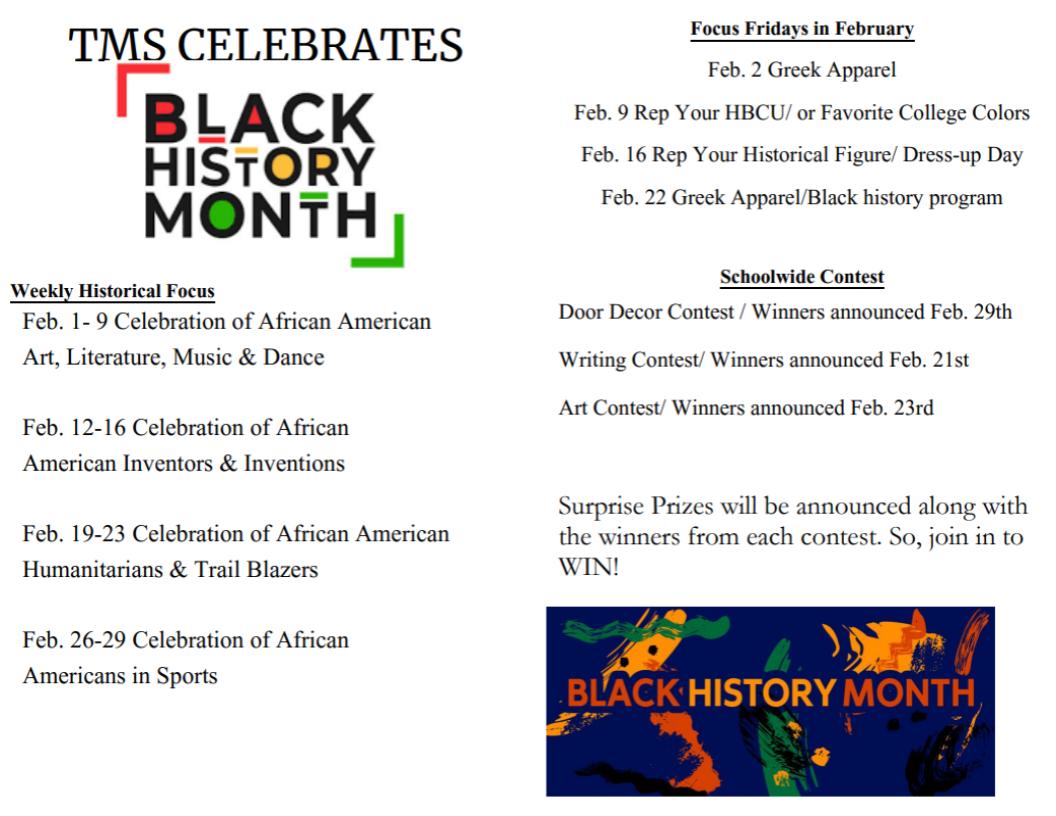 TMS CELEBRATES Weekly Historical Focus  Feb. 1- 9 Celebration of African American Art, Literature, Music & Dance  Feb. 12-16 Celebration of African  American Inventors & Inventions  Feb. 19-23 Celebration of African American  Humanitarians & Trail Blazers  Feb. 26-29 Celebration of African  Americans in Sports  Focus Fridays in February  Feb. 2 Greek Apparel Feb. 9 Rep Your HBCU/ or Favorite College Colors  Feb. 16 Rep Your Historical Figure/ Dress-up Day  Feb. 22 Greek Apparel/Black history program  Schoolwide Contest  Door Decor Contest / Winners announced Feb. 29th  Writing Contest/ Winners announced Feb. 21st Art Contest/ Winners announced Feb. 23rd  Surprise Prizes will be announced along with  the winners from each contest. So, join in to  WIN